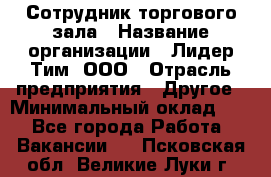 Сотрудник торгового зала › Название организации ­ Лидер Тим, ООО › Отрасль предприятия ­ Другое › Минимальный оклад ­ 1 - Все города Работа » Вакансии   . Псковская обл.,Великие Луки г.